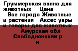 Груммерская ванна для животных. › Цена ­ 25 000 - Все города Животные и растения » Аксесcуары и товары для животных   . Амурская обл.,Свободненский р-н